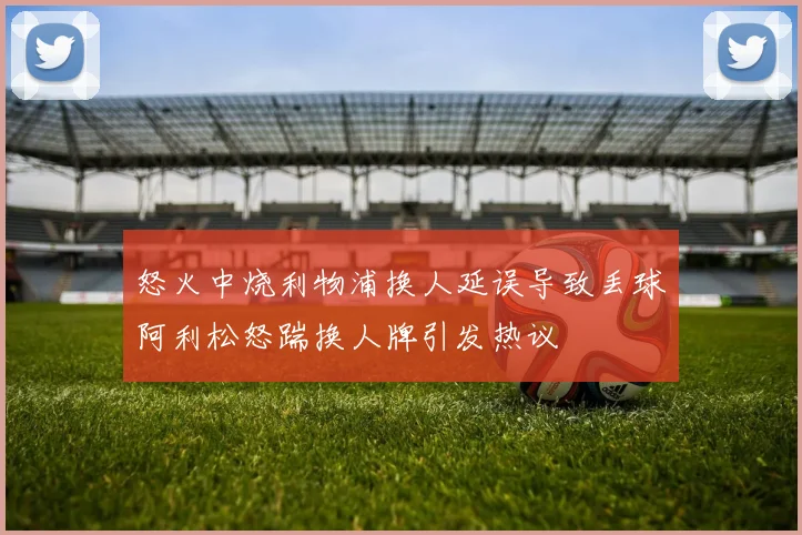 怒火中烧利物浦换人延误导致丢球阿利松怒踹换人牌引发热议