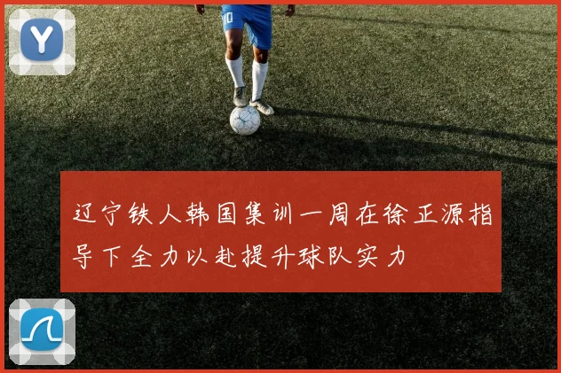 辽宁铁人韩国集训一周在徐正源指导下全力以赴提升球队实力