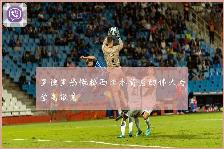 罗德里感慨梅西泪水背后的伟大与崇高敬意