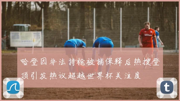 哈登因非法持枪被捕保释后热搜登顶引发热议超越世界杯关注度