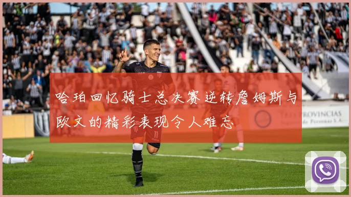 哈珀回忆骑士总决赛逆转詹姆斯与欧文的精彩表现令人难忘