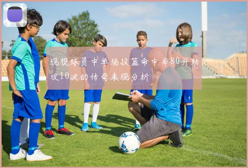 现役球员中单场投篮命中率80并助攻10次的传奇表现分析