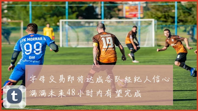 字母交易即将达成各队经纪人信心满满未来48小时内有望完成