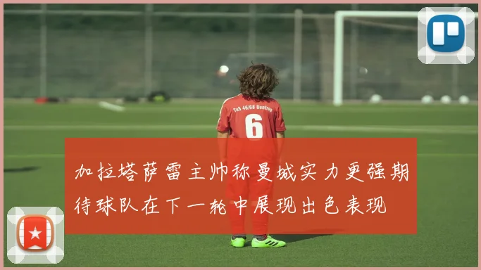加拉塔萨雷主帅称曼城实力更强期待球队在下一轮中展现出色表现