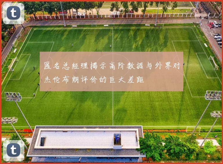匿名总经理揭示高阶数据与外界对杰伦布朗评价的巨大差距