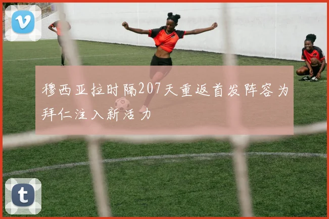 穆西亚拉时隔207天重返首发阵容为拜仁注入新活力