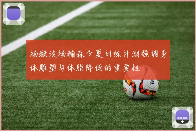 杨毅谈杨瀚森今夏训练计划强调身体雕塑与体脂降低的重要性