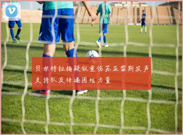 贝尔特拉梅疑似重伤苏亚雷斯发声支持队友传递团结力量
