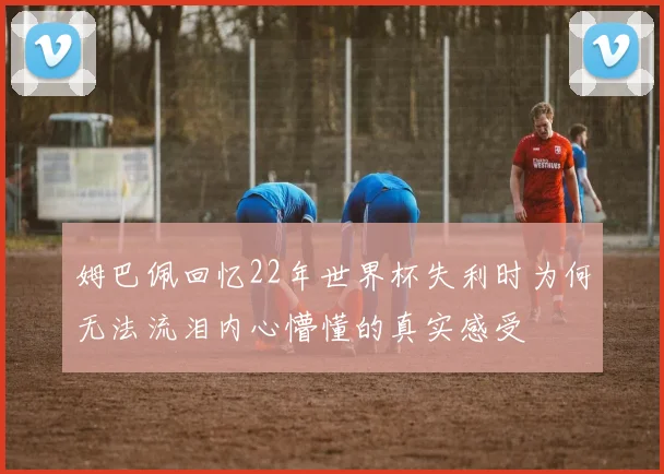 姆巴佩回忆22年世界杯失利时为何无法流泪内心懵懂的真实感受