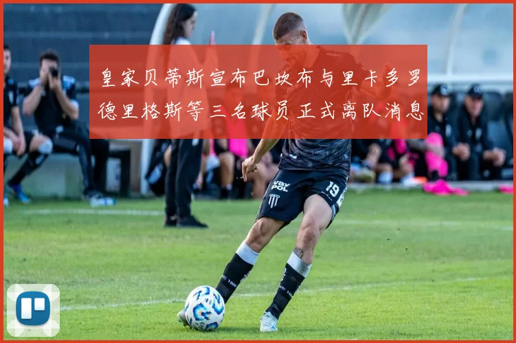 皇家贝蒂斯宣布巴坎布与里卡多罗德里格斯等三名球员正式离队消息