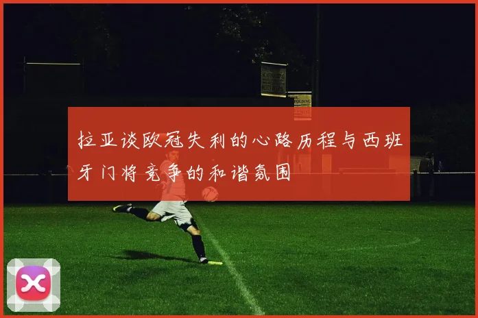 拉亚谈欧冠失利的心路历程与西班牙门将竞争的和谐氛围