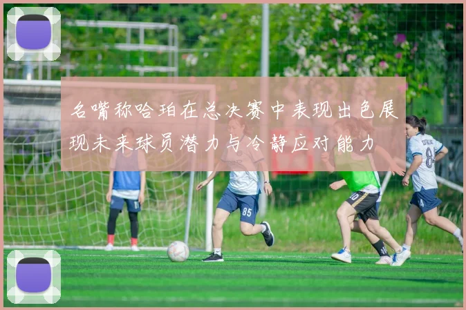 名嘴称哈珀在总决赛中表现出色展现未来球员潜力与冷静应对能力