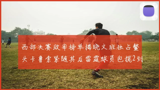 西部决赛效率榜单揭晓文班独占鳌头卡鲁索紧随其后雷霆球员包揽2到5名