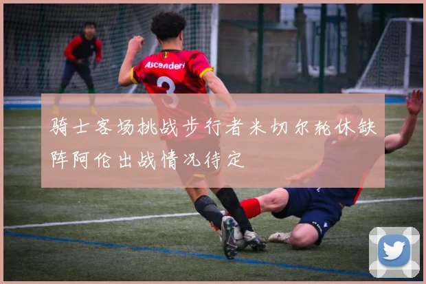 骑士客场挑战步行者米切尔轮休缺阵阿伦出战情况待定