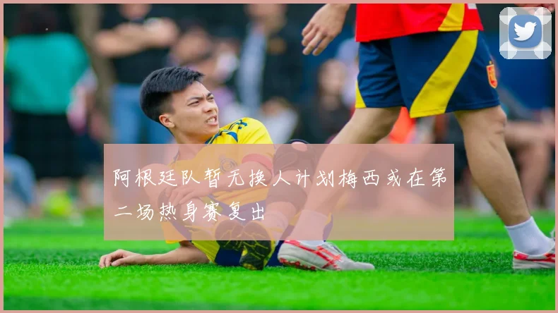 阿根廷队暂无换人计划梅西或在第二场热身赛复出
