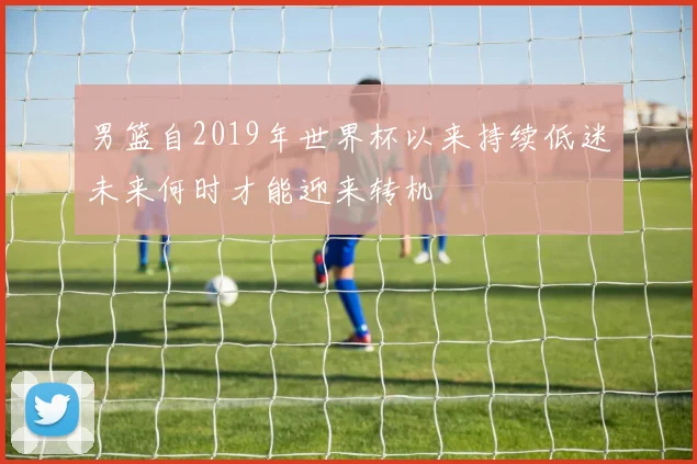 男篮自2019年世界杯以来持续低迷未来何时才能迎来转机