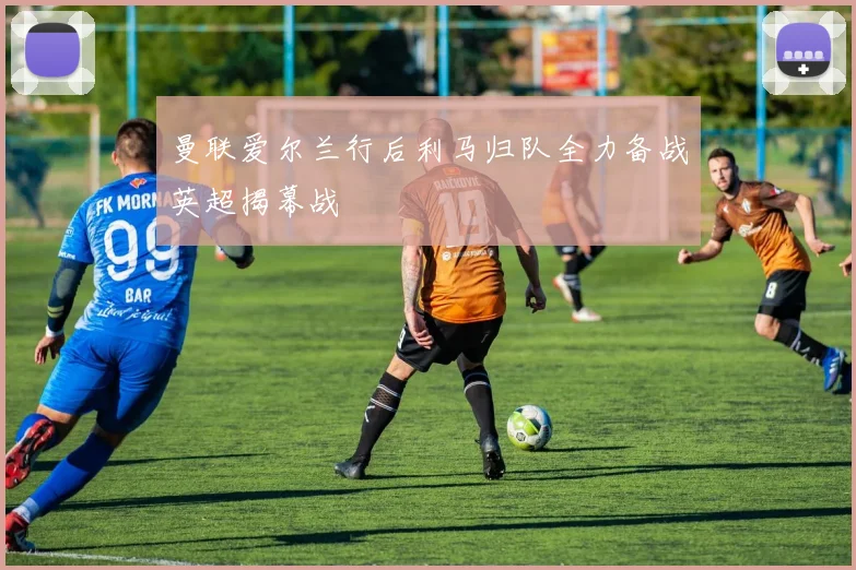 曼联爱尔兰行后利马归队全力备战英超揭幕战