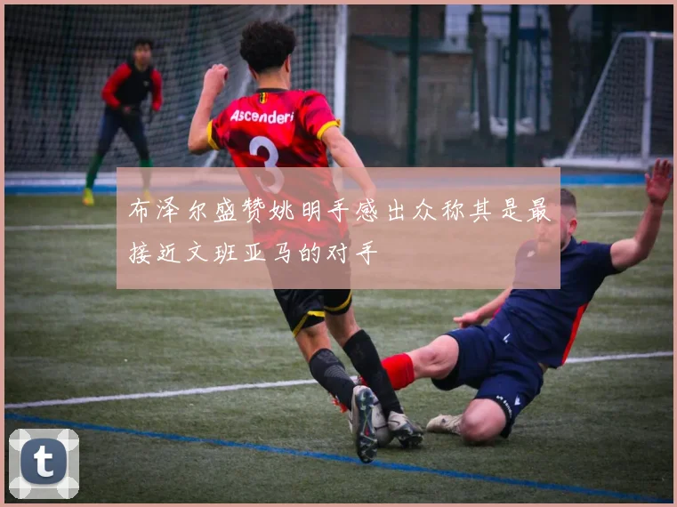 布泽尔盛赞姚明手感出众称其是最接近文班亚马的对手