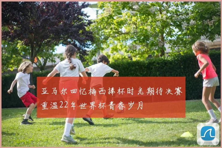 亚马尔回忆梅西捧杯时光期待决赛重温22年世界杯青春岁月