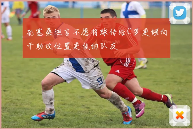 孔塞桑坦言不愿将球传给C罗更倾向于助攻位置更佳的队友