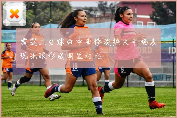 雷霆三分球命中率惨淡热火半场表现亮眼形成明显对比
