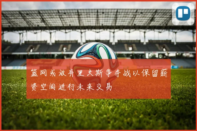 篮网或放弃里夫斯争夺战以保留薪资空间进行未来交易